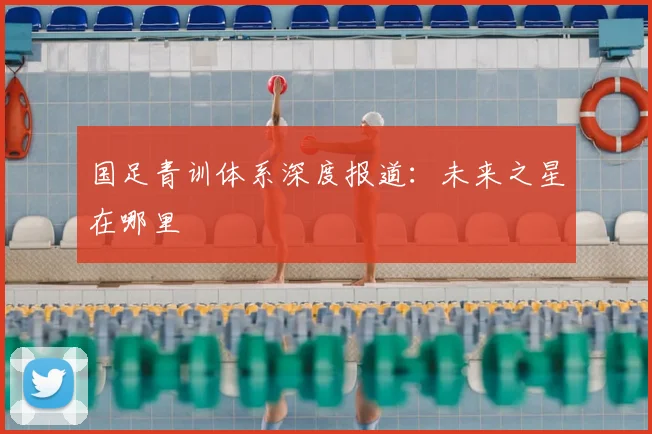 国足青训体系深度报道：未来之星在哪里