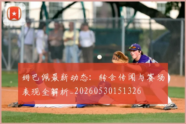 姆巴佩最新动态：转会传闻与赛场表现全解析_20260530151326