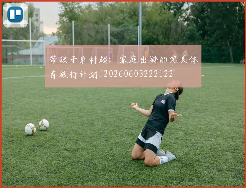 带孩子看村超:家庭出游的完美体育旅行计划_20260603222122