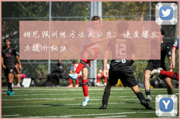 姆巴佩训练方法大公开:速度爆发力提升秘诀