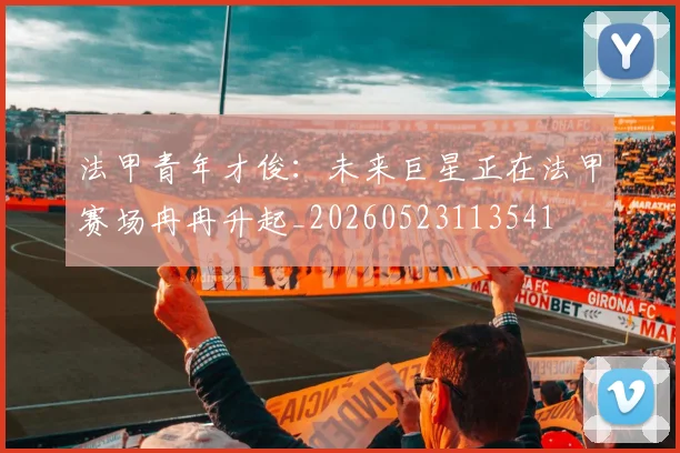 法甲青年才俊:未来巨星正在法甲赛场冉冉升起_20260523113541