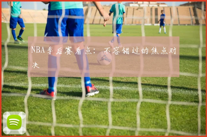 NBA季后赛看点：不容错过的焦点对决